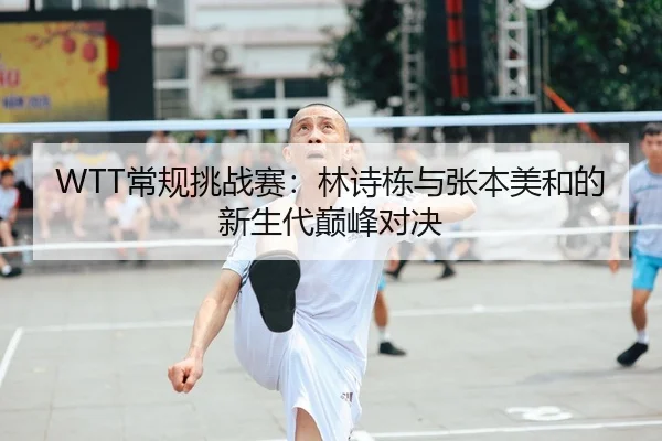 WTT常规挑战赛：林诗栋与张本美和的新生代巅峰对决