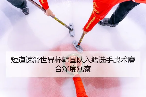 短道速滑世界杯韩国队入籍选手战术磨合深度观察