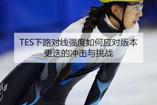 TES下路对线强度如何应对版本更迭的冲击与挑战
