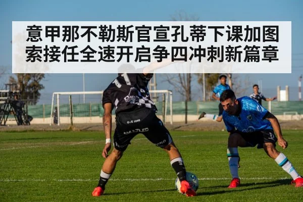 意甲那不勒斯官宣孔蒂下课加图索接任全速开启争四冲刺新篇章